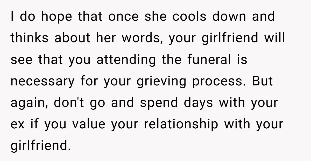 I do hope that once she cools down and thinks about her words, your girlfriend will see that you attending the funeral is necessary for your grieving process. But again,...