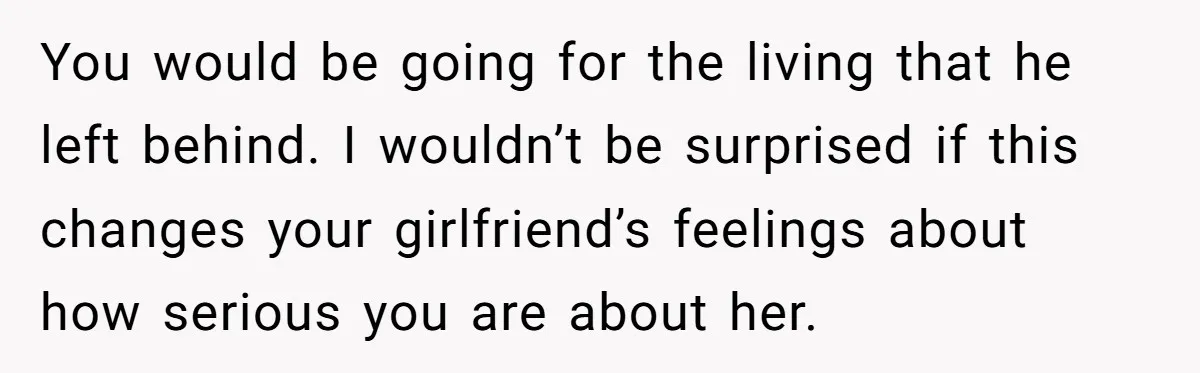 You would be going for the living that he left behind. I wouldn’t be surprised if this changes your girlfriend’s feelings about how serious you are about her.