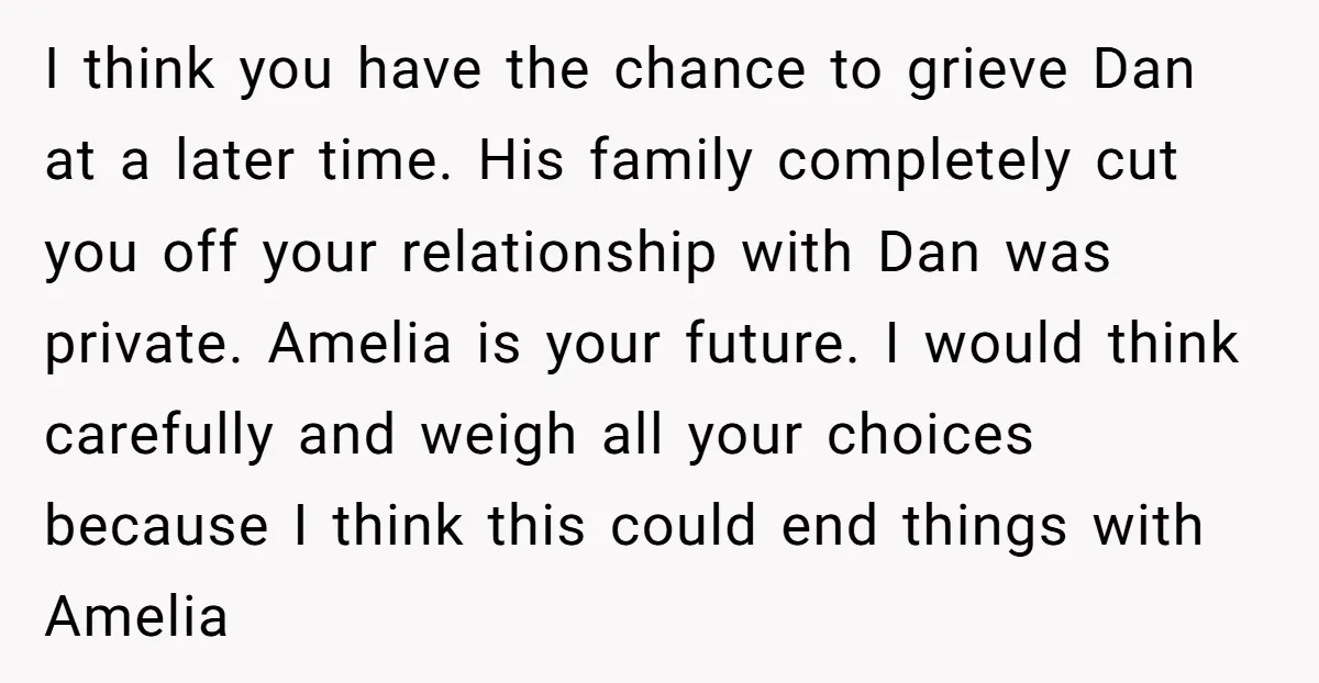 I think you have the chance to grieve Dan at a later time. His family completely cut you off your relationship with Dan was private. Amelia is your future. I...