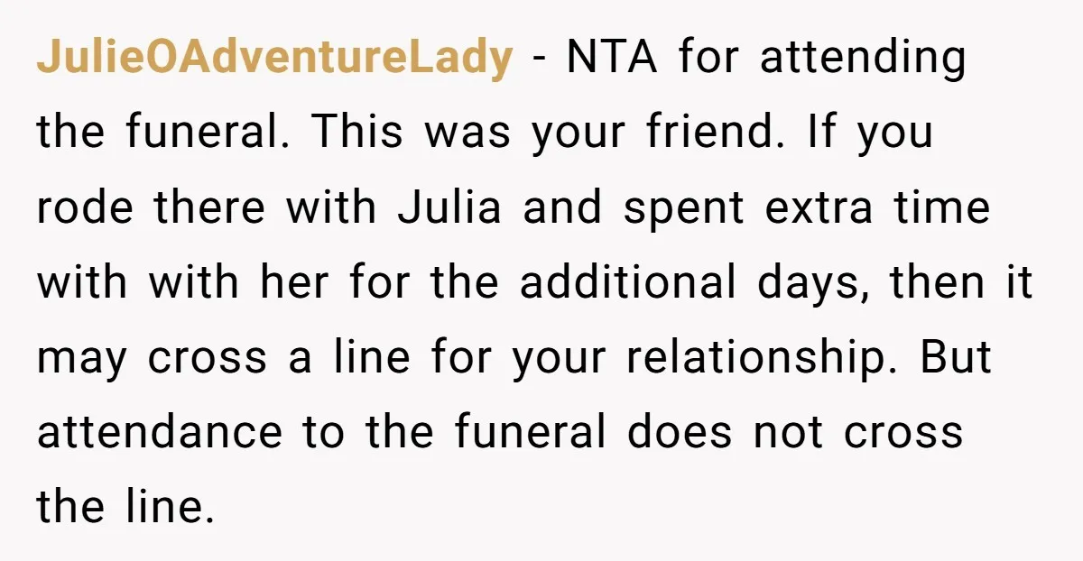JulieOAdventureLady − NTA for attending the funeral. This was your friend. If you rode there with Julia and spent extra time with with her for the additional days, then it...