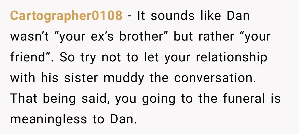 Cartographer0108 − It sounds like Dan wasn’t “your ex’s brother” but rather “your friend”. So try not to let your relationship with his sister muddy the conversation. That being said,...