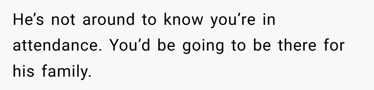 He’s not around to know you’re in attendance. You’d be going to be there for his family.