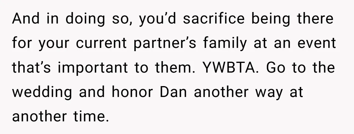 And in doing so, you’d sacrifice being there for your current partner’s family at an event that’s important to them. YWBTA. Go to the wedding and honor Dan another way...