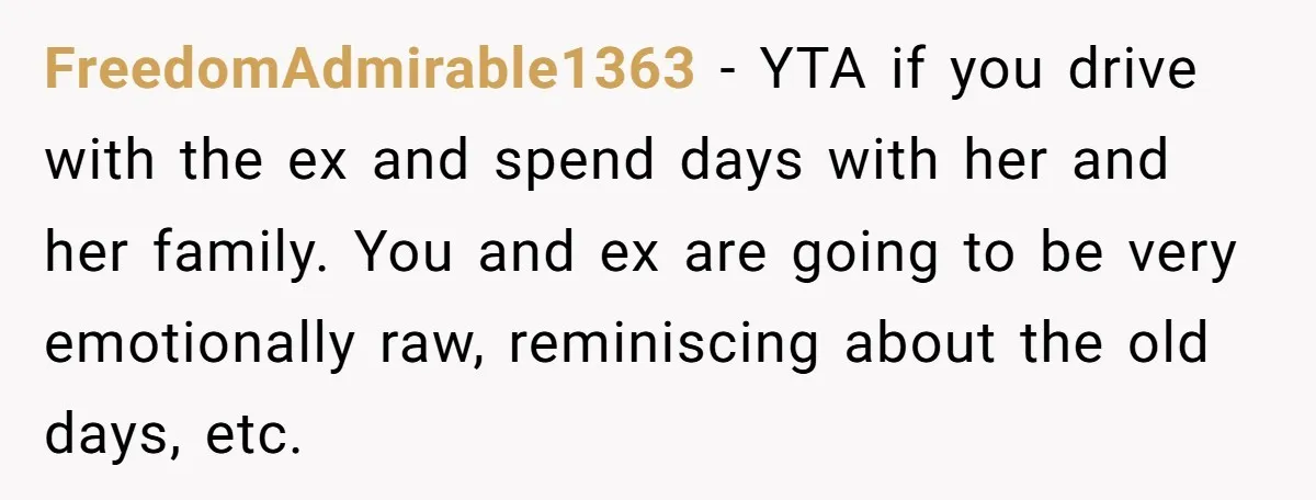 FreedomAdmirable1363 − YTA if you drive with the ex and spend days with her and her family. You and ex are going to be very emotionally raw, reminiscing about the...