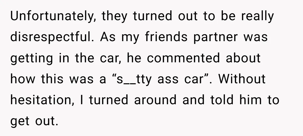 Unfortunately, they turned out to be really disrespectful. As my friends partner was getting in the car, he commented about how this was a “s__tty ass car”. Without hesitation, I...