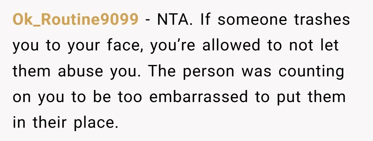 Ok_Routine9099 − NTA. If someone trashes you to your face, you’re allowed to not let them abuse you. The person was counting on you to be too embarrassed to put...