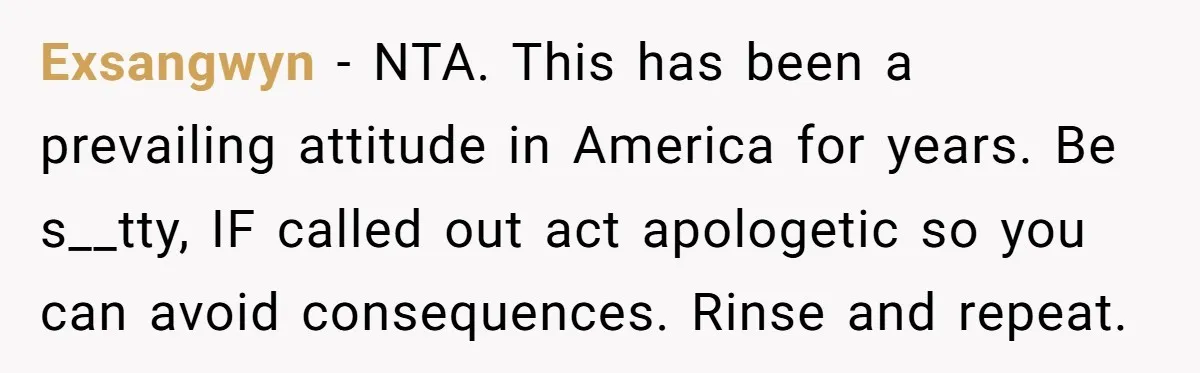 Exsangwyn − NTA. This has been a prevailing attitude in America for years. Be s__tty, IF called out act apologetic so you can avoid consequences. Rinse and repeat.