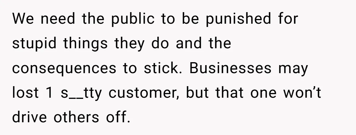 We need the public to be punished for stupid things they do and the consequences to stick. Businesses may lost 1 s__tty customer, but that one won’t drive others off.