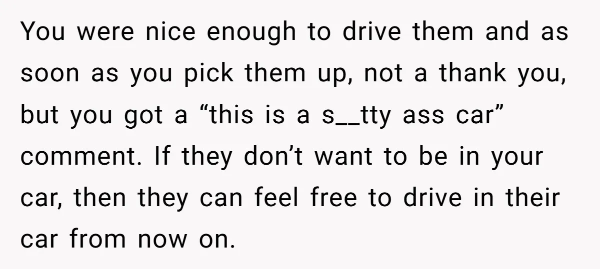 You were nice enough to drive them and as soon as you pick them up, not a thank you, but you got a “this is a s__tty ass car” comment....
