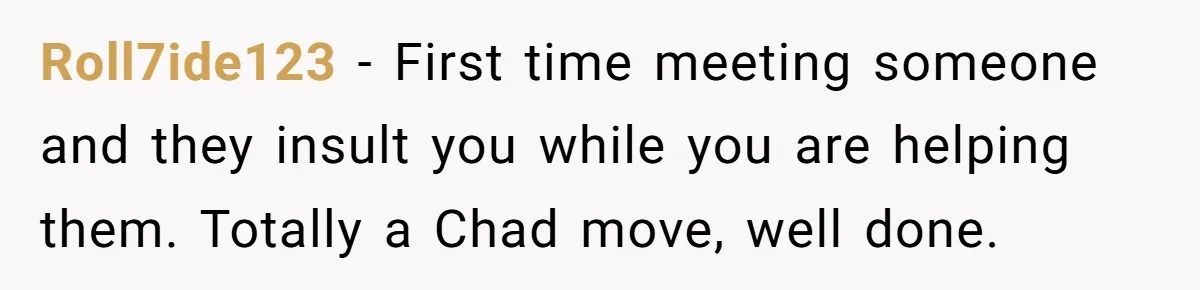 Roll7ide123 − First time meeting someone and they insult you while you are helping them. Totally a Chad move, well done.