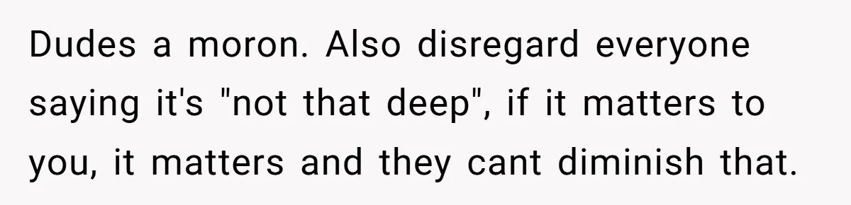 Dudes a moron. Also disregard everyone saying it's "not that deep", if it matters to you, it matters and they cant diminish that.