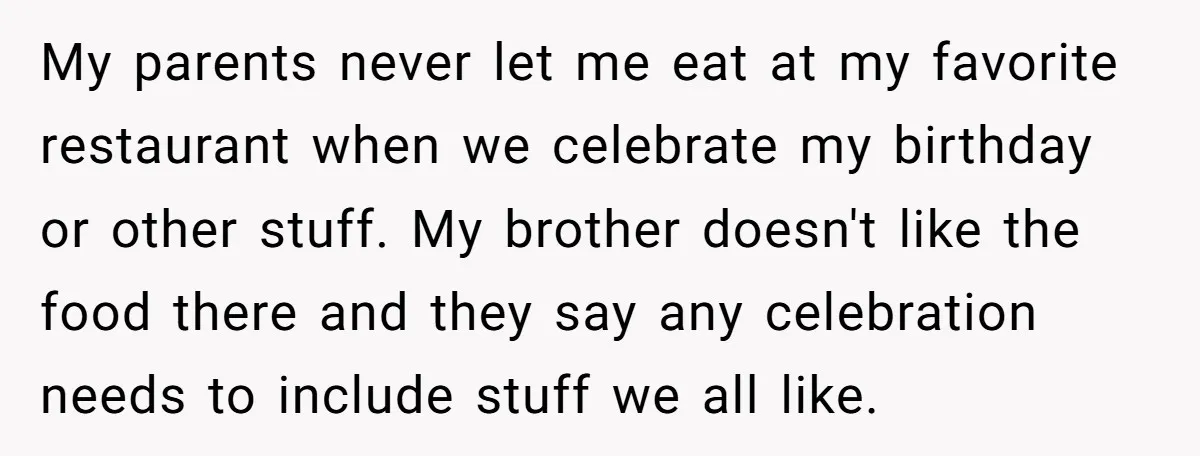 My parents never let me eat at my favorite restaurant when we celebrate my birthday or other stuff. My brother doesn't like the food there and they say any celebration...