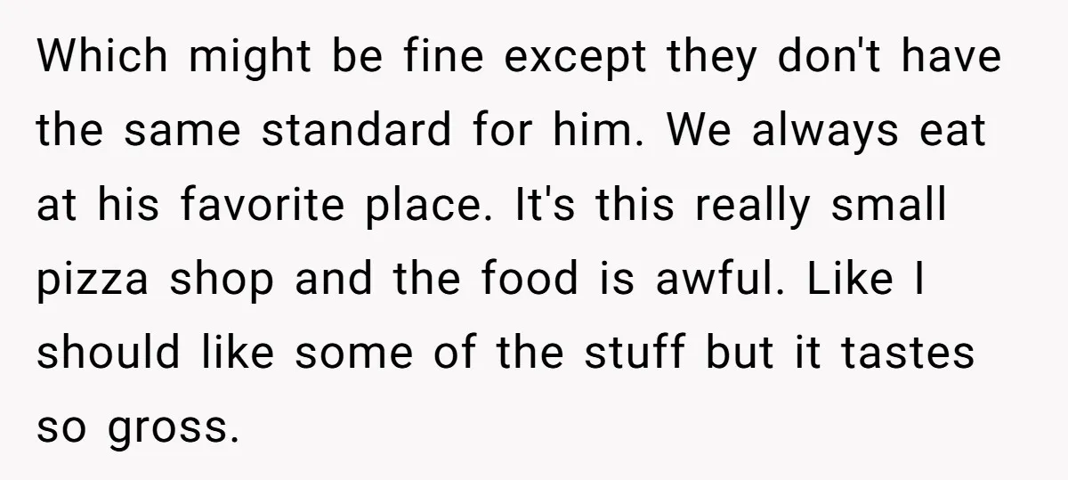 Which might be fine except they don't have the same standard for him. We always eat at his favorite place. It's this really small pizza shop and the food is...