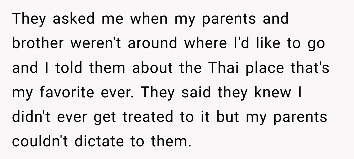 They asked me when my parents and brother weren't around where I'd like to go and I told them about the Thai place that's my favorite ever. They said they...