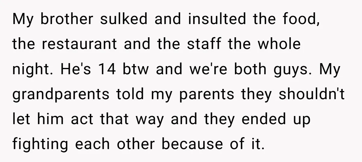 My brother sulked and insulted the food, the restaurant and the staff the whole night. He's 14 btw and we're both guys. My grandparents told my parents they shouldn't let...