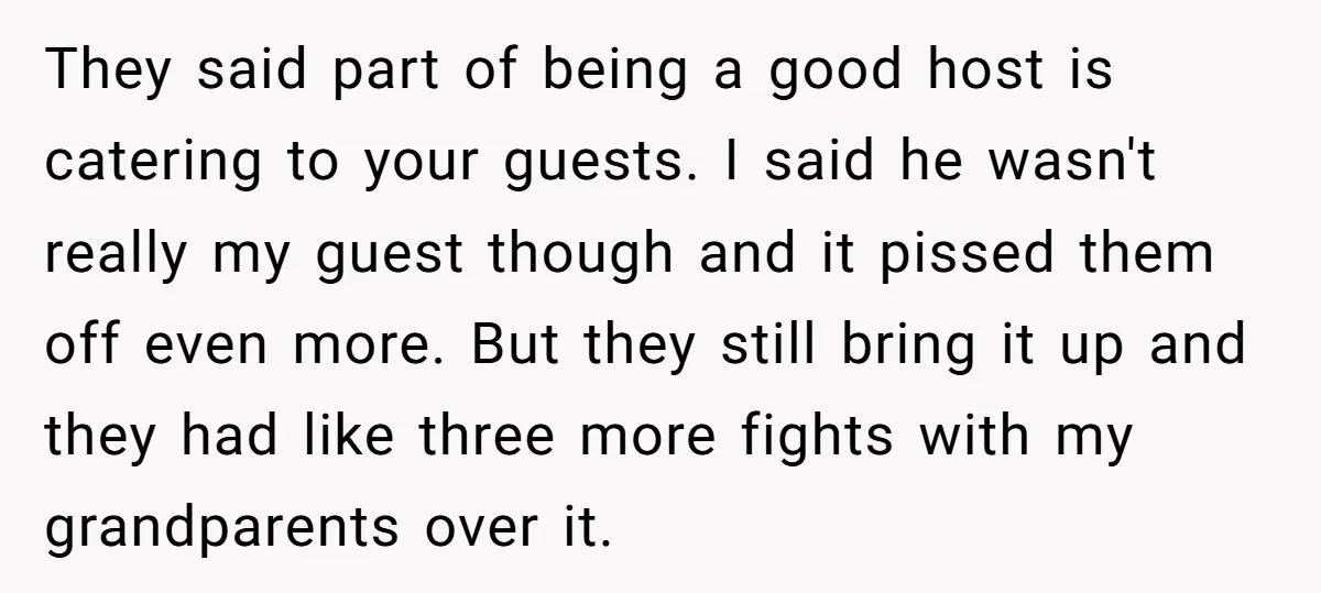 They said part of being a good host is catering to your guests. I said he wasn't really my guest though and it pissed them off even more. But they...