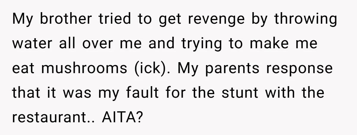 My brother tried to get revenge by throwing water all over me and trying to make me eat mushrooms (ick). My parents response that it was my fault for the...
