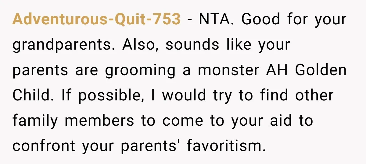 Adventurous-Quit-753 − NTA. Good for your grandparents. Also, sounds like your parents are grooming a monster AH Golden Child. If possible, I would try to find other family members to...