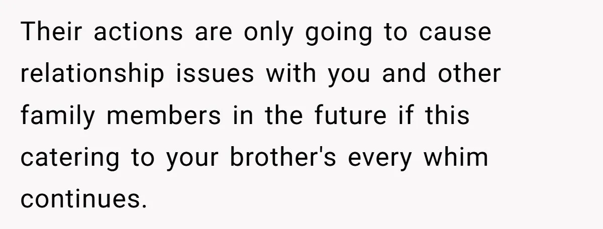 Their actions are only going to cause relationship issues with you and other family members in the future if this catering to your brother's every whim continues.