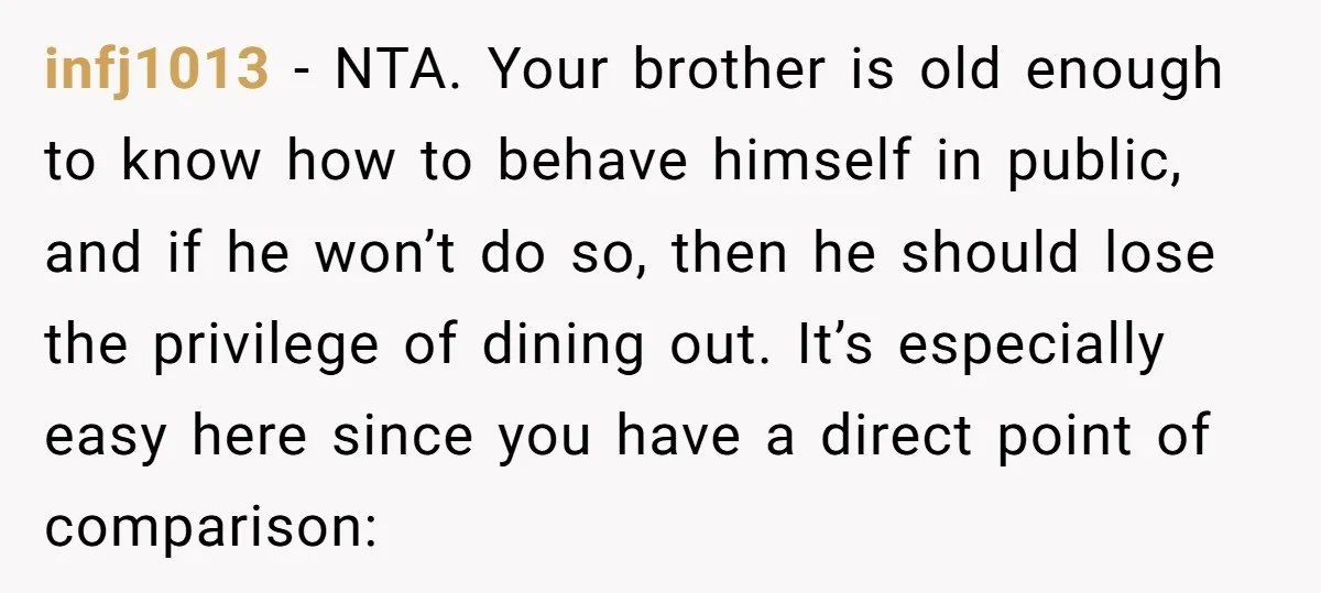 infj1013 − NTA. Your brother is old enough to know how to behave himself in public, and if he won’t do so, then he should lose the privilege of dining...
