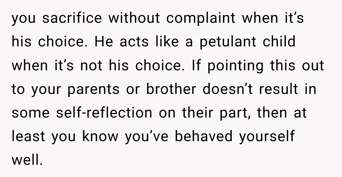 you sacrifice without complaint when it’s his choice. He acts like a petulant child when it’s not his choice. If pointing this out to your parents or brother doesn’t result...