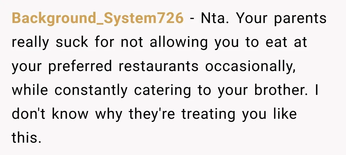 Background_System726 − Nta. Your parents really suck for not allowing you to eat at your preferred restaurants occasionally, while constantly catering to your brother. I don't know why they're treating...