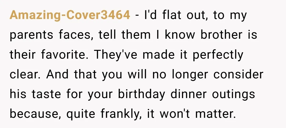 Amazing-Cover3464 − I'd flat out, to my parents faces, tell them I know brother is their favorite. They've made it perfectly clear. And that you will no longer consider his...