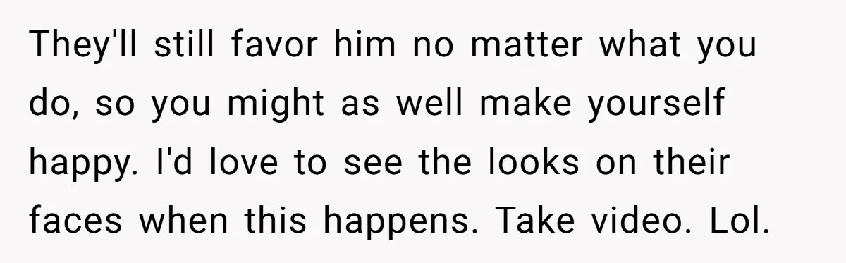 They'll still favor him no matter what you do, so you might as well make yourself happy. I'd love to see the looks on their faces when this happens. Take...