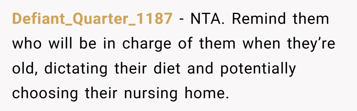 Defiant_Quarter_1187 − NTA. Remind them who will be in charge of them when they’re old, dictating their diet and potentially choosing their nursing home.