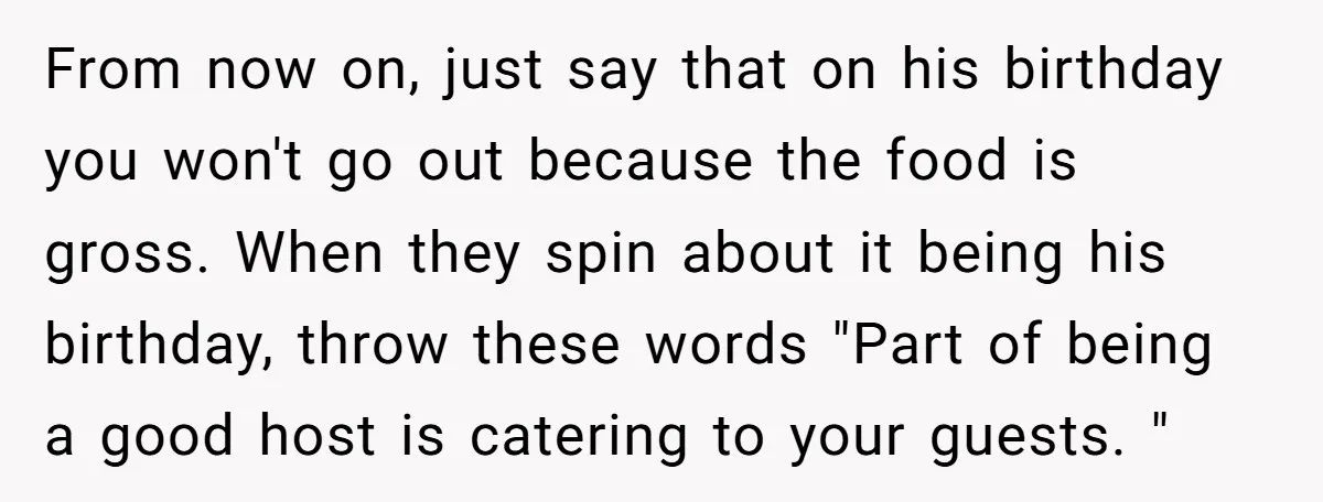 From now on, just say that on his birthday you won't go out because the food is gross. When they spin about it being his birthday, throw these words "Part...