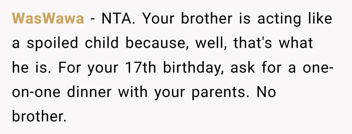 WasWawa − NTA. Your brother is acting like a spoiled child because, well, that's what he is. For your 17th birthday, ask for a one-on-one dinner with your parents. No...