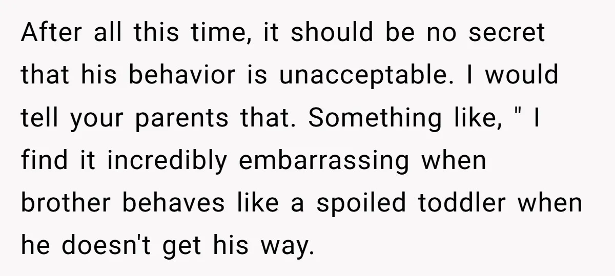 After all this time, it should be no secret that his behavior is unacceptable. I would tell your parents that. Something like, " I find it incredibly embarrassing when brother...