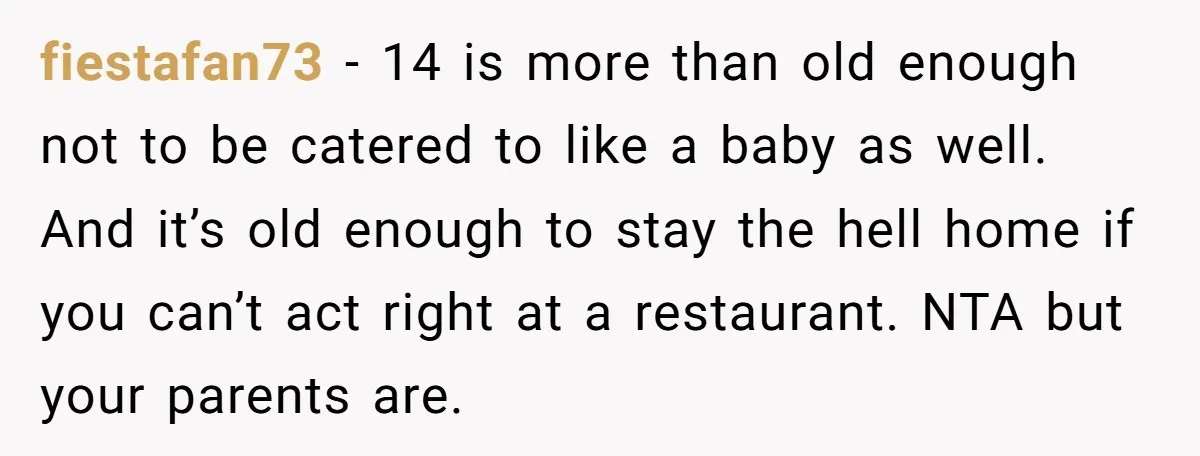 fiestafan73 − 14 is more than old enough not to be catered to like a baby as well. And it’s old enough to stay the hell home if you can’t...