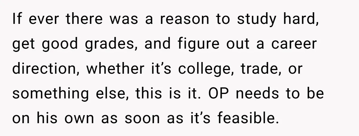 If ever there was a reason to study hard, get good grades, and figure out a career direction, whether it’s college, trade, or something else, this is it. OP needs...