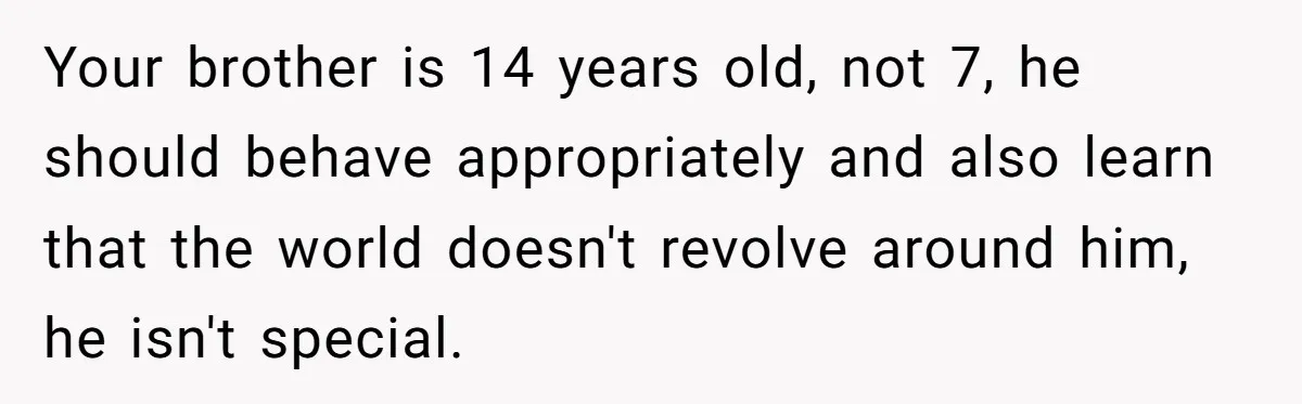 Your brother is 14 years old, not 7, he should behave appropriately and also learn that the world doesn't revolve around him, he isn't special.