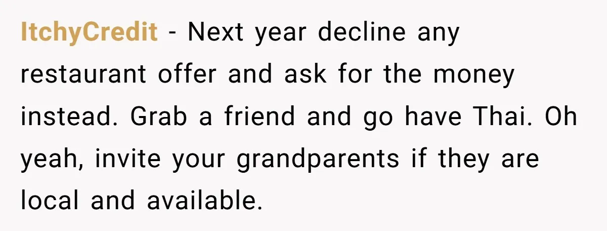 ItchyCredit − Next year decline any restaurant offer and ask for the money instead. Grab a friend and go have Thai. Oh yeah, invite your grandparents if they are local...
