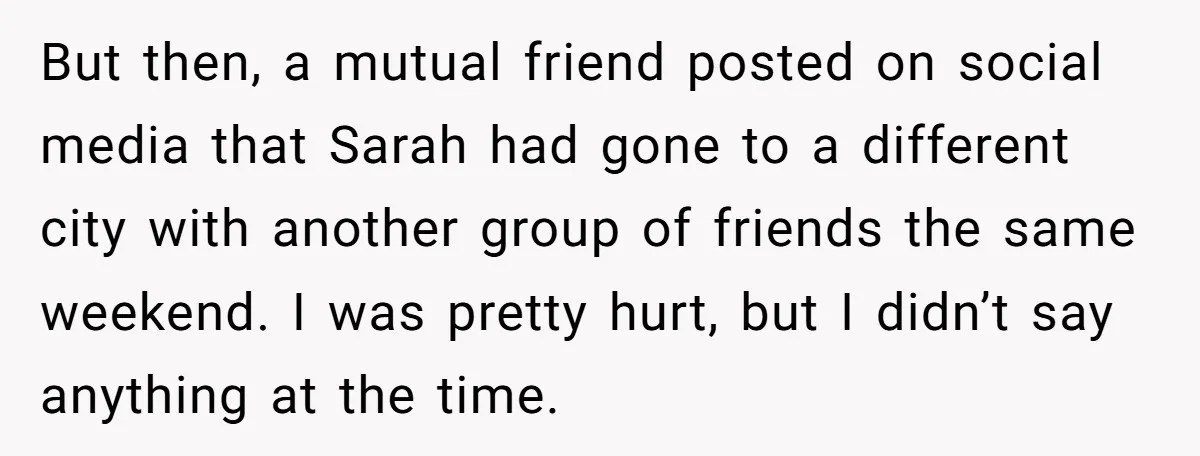 But then, a mutual friend posted on social media that Sarah had gone to a different city with another group of friends the same weekend. I was pretty hurt, but...