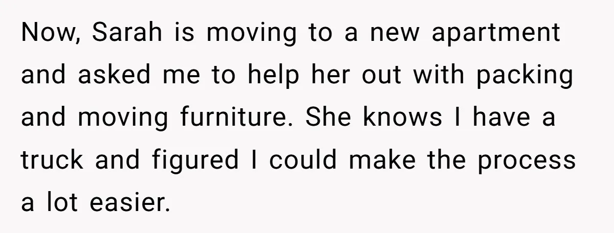 Now, Sarah is moving to a new apartment and asked me to help her out with packing and moving furniture. She knows I have a truck and figured I could...