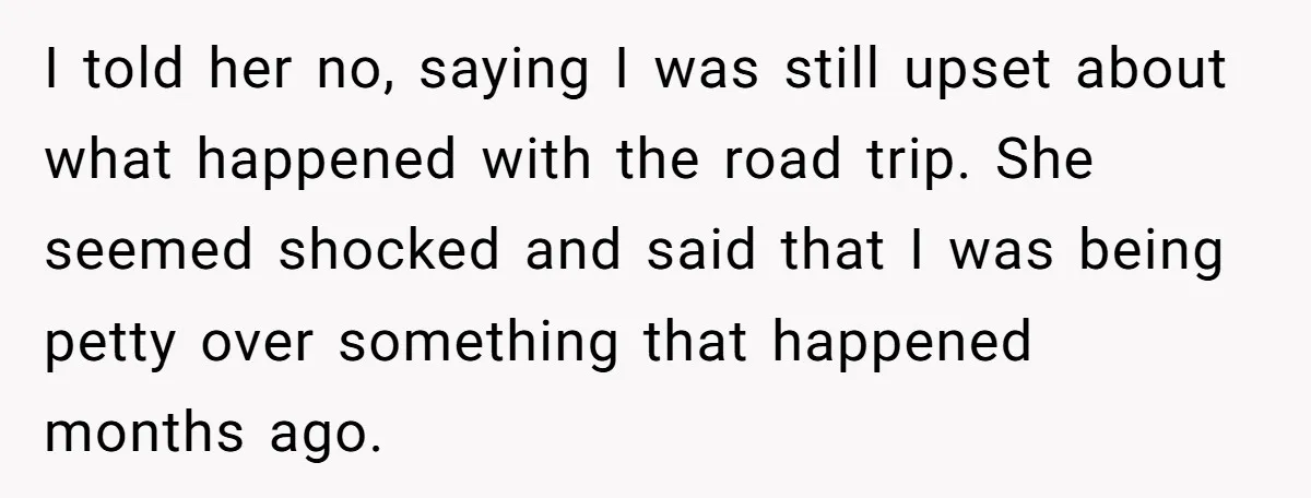 I told her no, saying I was still upset about what happened with the road trip. She seemed shocked and said that I was being petty over something that happened...