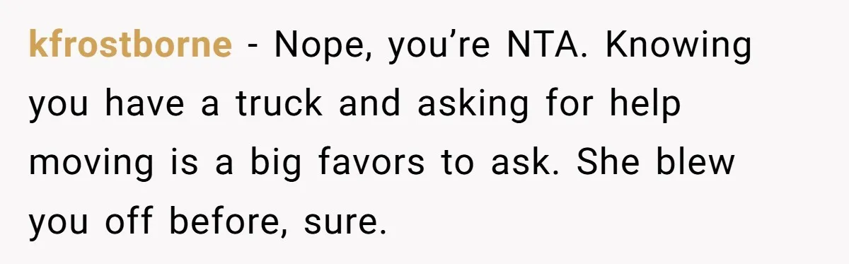 kfrostborne − Nope, you’re NTA. Knowing you have a truck and asking for help moving is a big favors to ask. She blew you off before, sure.