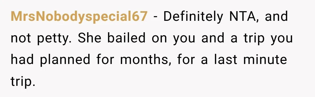 MrsNobodyspecial67 − Definitely NTA, and not petty. She bailed on you and a trip you had planned for months, for a last minute trip.