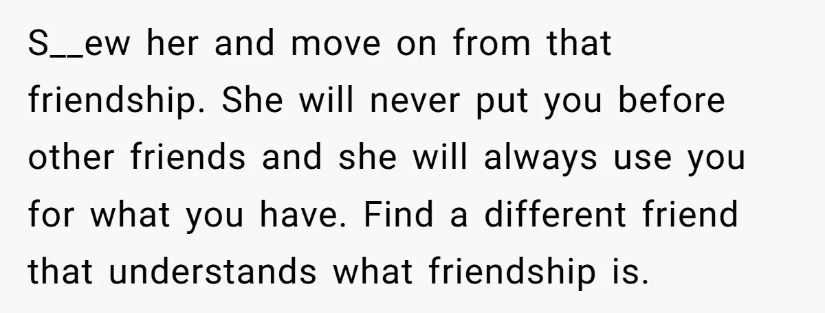 S__ew her and move on from that friendship. She will never put you before other friends and she will always use you for what you have. Find a different friend...