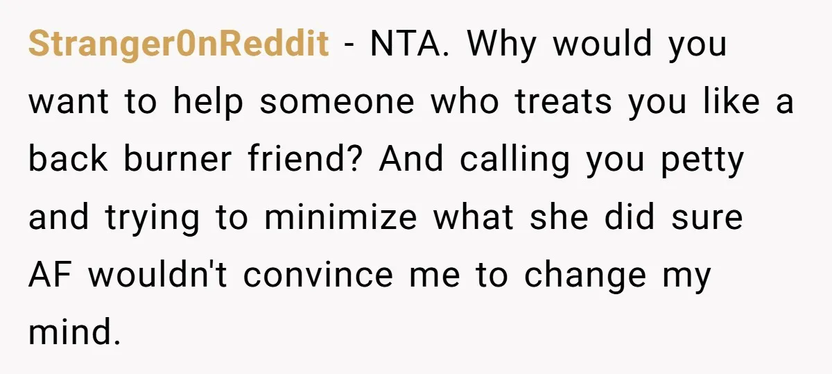 Stranger0nReddit − NTA. Why would you want to help someone who treats you like a back burner friend? And calling you petty and trying to minimize what she did sure...