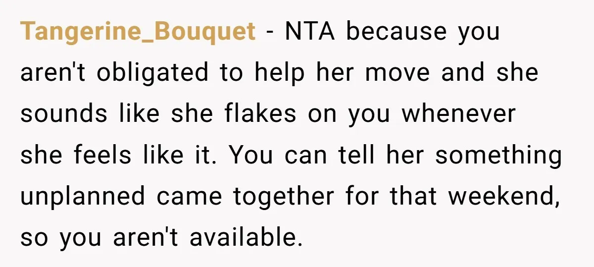 Tangerine_Bouquet − NTA because you aren't obligated to help her move and she sounds like she flakes on you whenever she feels like it. You can tell her something unplanned...