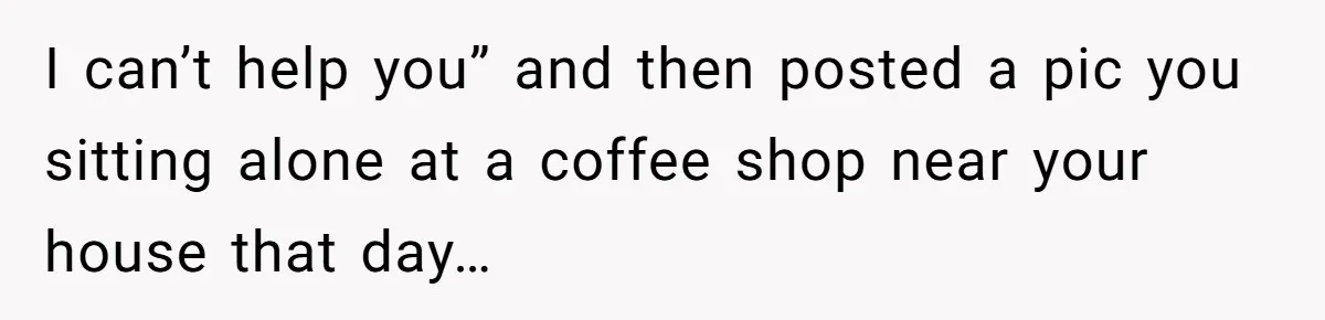 I can’t help you” and then posted a pic you sitting alone at a coffee shop near your house that day…