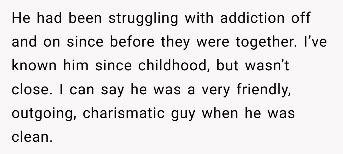 He had been struggling with addiction off and on since before they were together. I’ve known him since childhood, but wasn’t close. I can say he was a very friendly,...