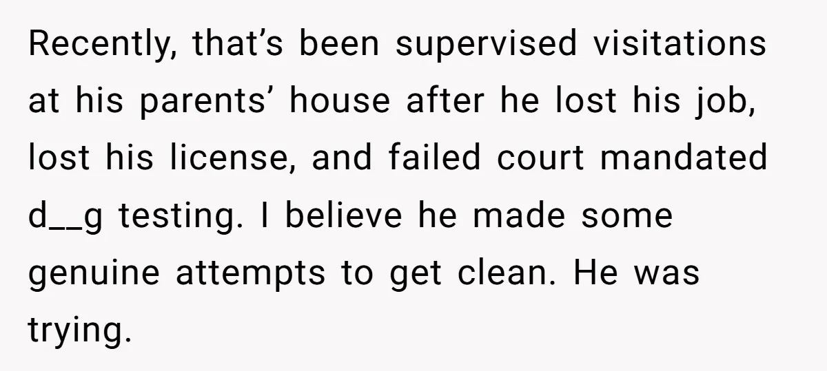 Recently, that’s been supervised visitations at his parents’ house after he lost his job, lost his license, and failed court mandated d__g testing. I believe he made some genuine attempts...
