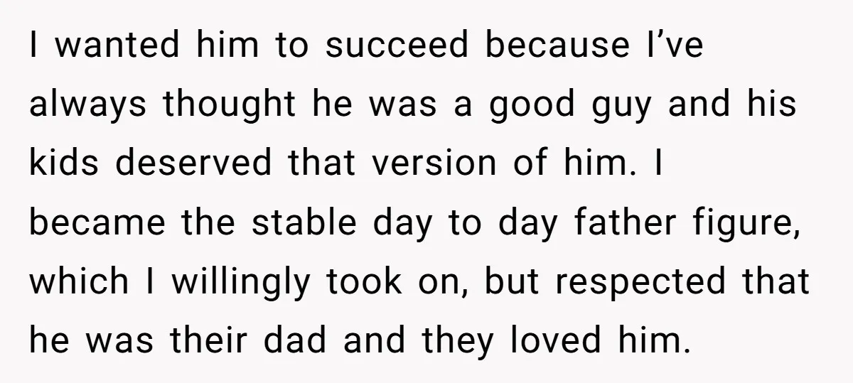 I wanted him to succeed because I’ve always thought he was a good guy and his kids deserved that version of him. I became the stable day to day father...