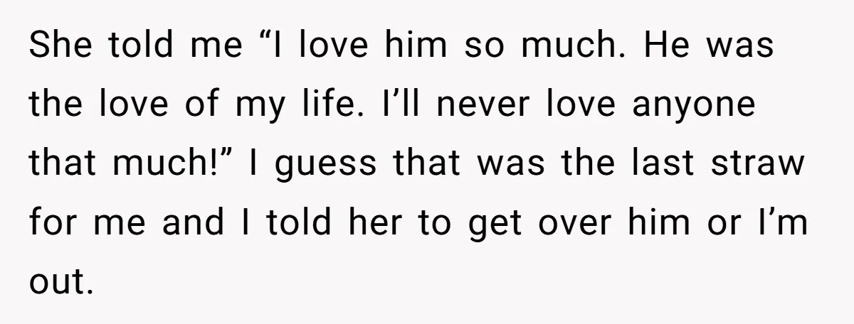 She told me “I love him so much. He was the love of my life. I’ll never love anyone that much!” I guess that was the last straw for me...
