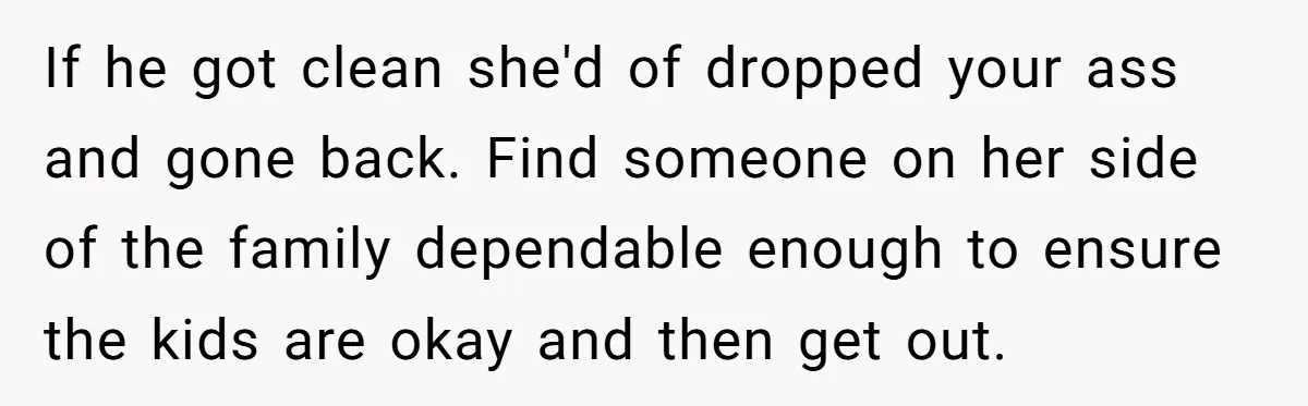 If he got clean she'd of dropped your ass and gone back. Find someone on her side of the family dependable enough to ensure the kids are okay and then...